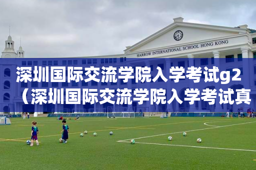 深圳国际交流学院入学考试g2（深圳国际交流学院入学考试真题）
