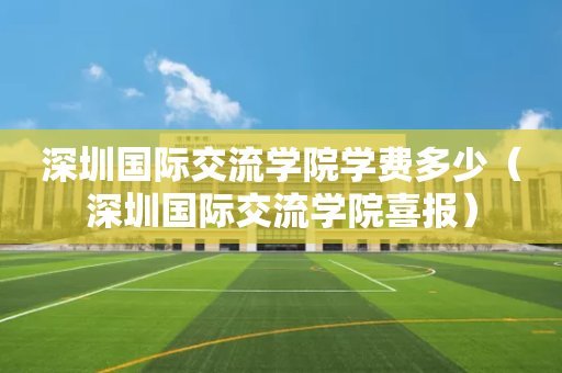 深圳国际交流学院学费多少（深圳国际交流学院喜报）