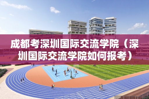 成都考深圳国际交流学院（深圳国际交流学院如何报考）