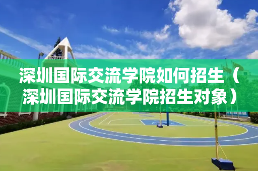 深圳国际交流学院如何招生（深圳国际交流学院招生对象）