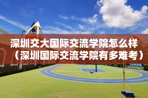 深圳交大国际交流学院怎么样（深圳国际交流学院有多难考）