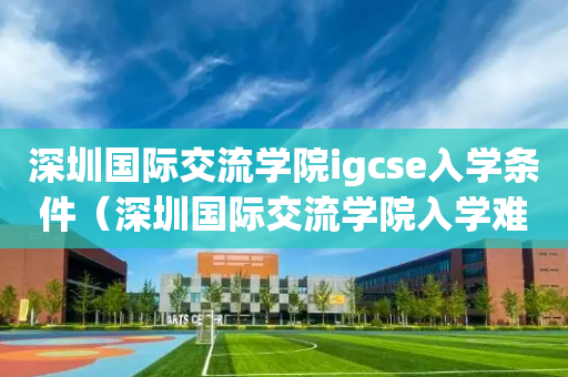 深圳国际交流学院igcse入学条件（深圳国际交流学院入学难吗）