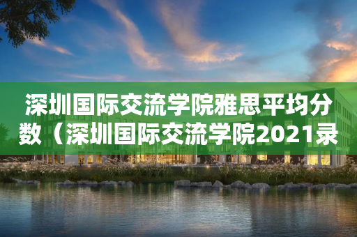 深圳国际交流学院雅思平均分数（深圳国际交流学院2021录取情况）
