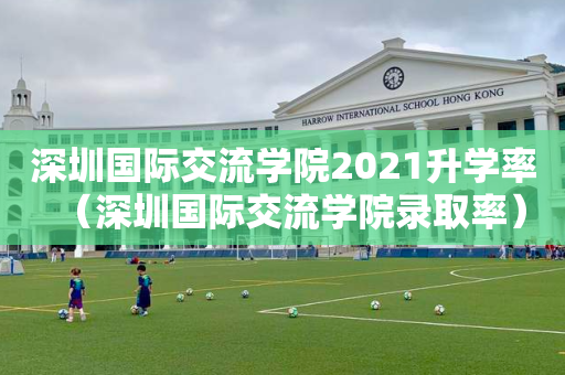 深圳国际交流学院2021升学率（深圳国际交流学院录取率）