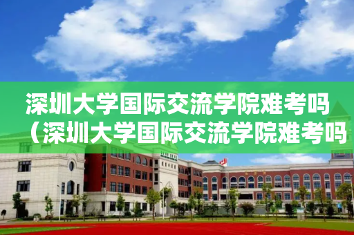 深圳大学国际交流学院难考吗（深圳大学国际交流学院难考吗多少分）