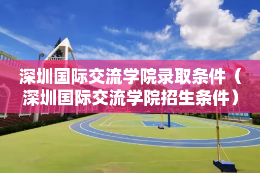 深圳国际交流学院录取条件（深圳国际交流学院招生条件）