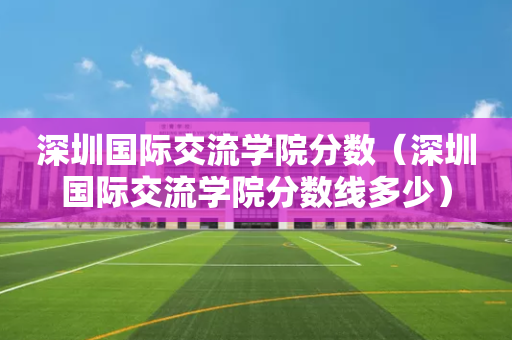 深圳国际交流学院分数（深圳国际交流学院分数线多少）
