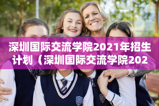 深圳国际交流学院2021年招生计划（深圳国际交流学院2021年招生计划是多少）