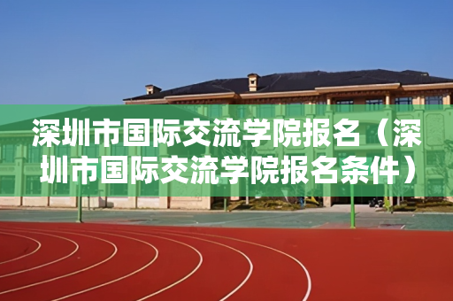 深圳市国际交流学院报名（深圳市国际交流学院报名条件）
