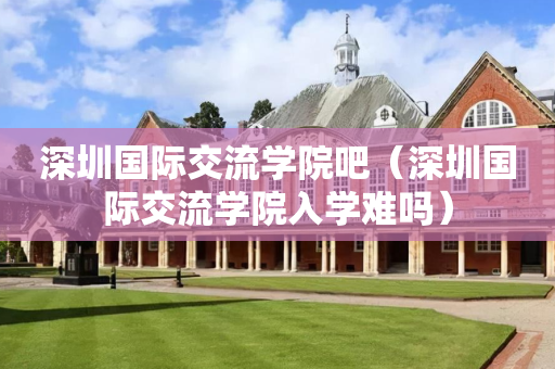 深圳国际交流学院吧（深圳国际交流学院入学难吗）