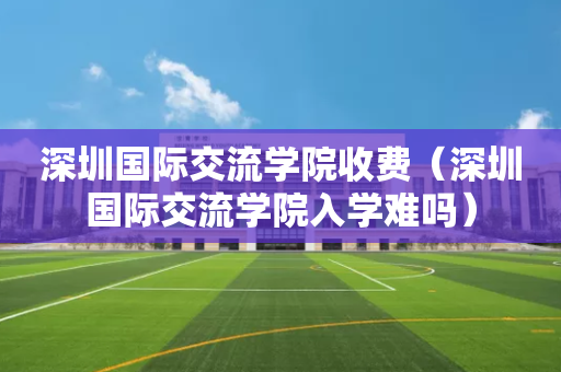 深圳国际交流学院收费（深圳国际交流学院入学难吗）