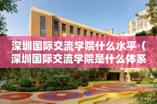 深圳国际交流学院什么水平（深圳国际交流学院是什么体系）