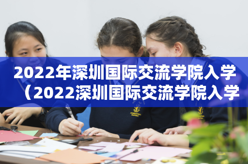 2022年深圳国际交流学院入学（2022深圳国际交流学院入学考）