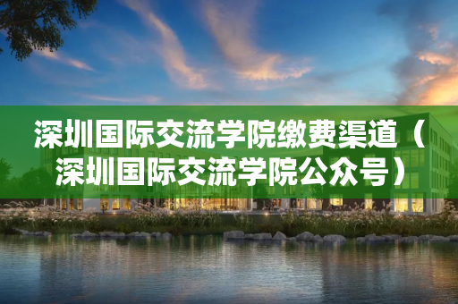 深圳国际交流学院缴费渠道（深圳国际交流学院公众号）