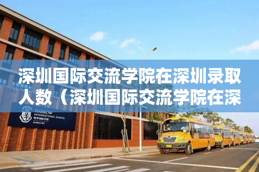 深圳国际交流学院在深圳录取人数（深圳国际交流学院在深圳录取人数是多少）