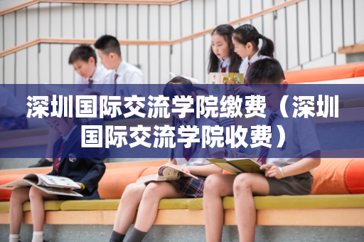 深圳国际交流学院缴费（深圳国际交流学院收费）