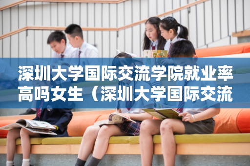深圳大学国际交流学院就业率高吗女生（深圳大学国际交流学院好不好）