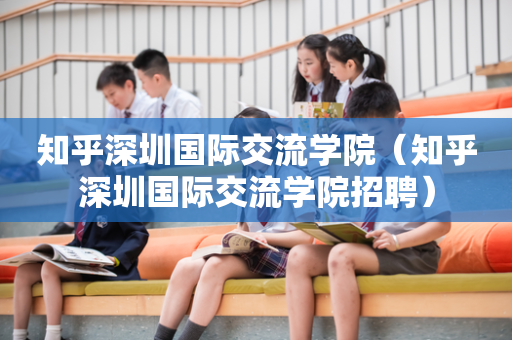 知乎深圳国际交流学院（知乎深圳国际交流学院招聘）