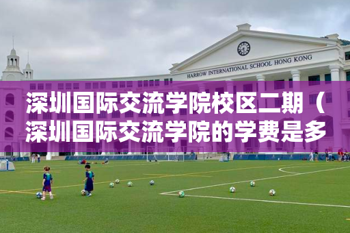 深圳国际交流学院校区二期（深圳国际交流学院的学费是多少）