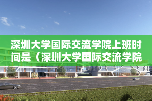 深圳大学国际交流学院上班时间是（深圳大学国际交流学院电话）