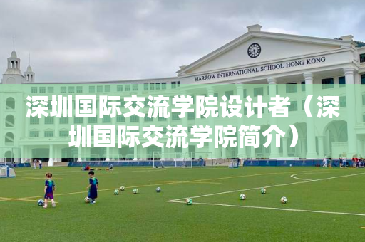 深圳国际交流学院设计者（深圳国际交流学院简介）