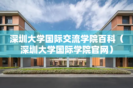深圳大学国际交流学院百科（深圳大学国际学院官网）