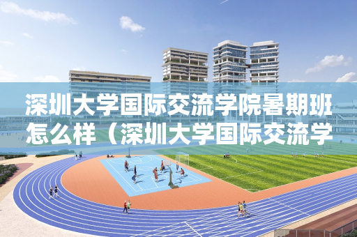 深圳大学国际交流学院暑期班怎么样（深圳大学国际交流学院暑期班怎么样报名）