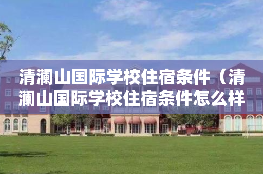 清澜山国际学校住宿条件（清澜山国际学校住宿条件怎么样）