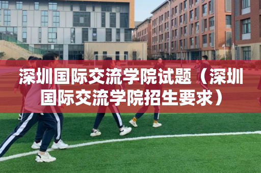 深圳国际交流学院试题（深圳国际交流学院招生要求）