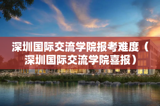 深圳国际交流学院报考难度（深圳国际交流学院喜报）