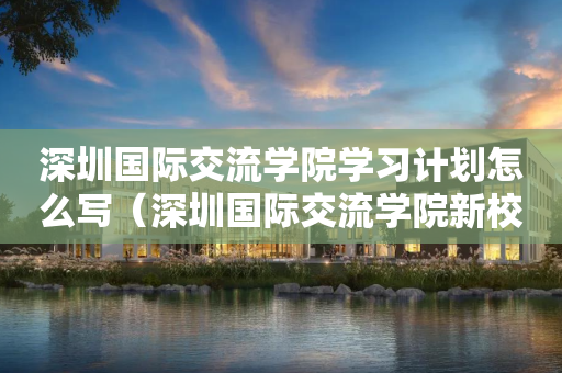 深圳国际交流学院学习计划怎么写（深圳国际交流学院新校区效果图）