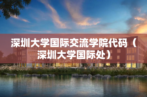 深圳大学国际交流学院代码（深圳大学国际处）