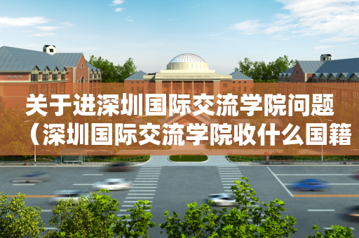 关于进深圳国际交流学院问题（深圳国际交流学院收什么国籍的学生）