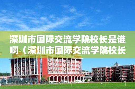 深圳市国际交流学院校长是谁啊（深圳市国际交流学院校长是谁啊图片）