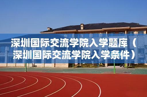 深圳国际交流学院入学题库（深圳国际交流学院入学条件）