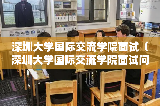 深圳大学国际交流学院面试（深圳大学国际交流学院面试问题）
