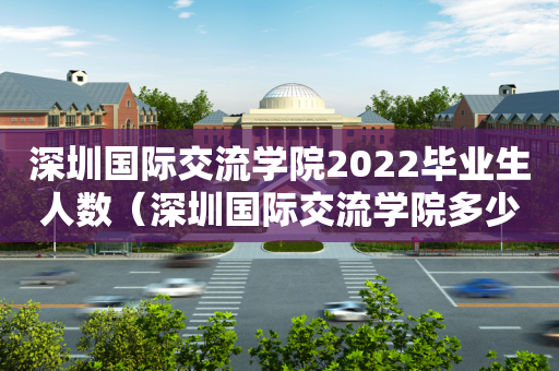 深圳国际交流学院2022毕业生人数（深圳国际交流学院多少人）