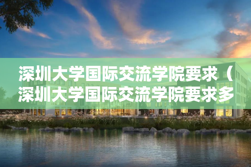 深圳大学国际交流学院要求（深圳大学国际交流学院要求多少分）