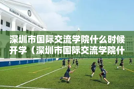 深圳市国际交流学院什么时候开学（深圳市国际交流学院什么时候开学的）