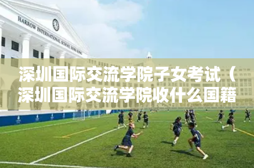 深圳国际交流学院子女考试（深圳国际交流学院收什么国籍的学生）