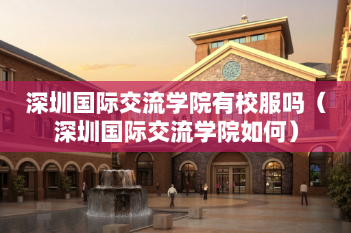 深圳国际交流学院有校服吗（深圳国际交流学院如何）