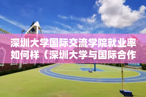 深圳大学国际交流学院就业率如何样（深圳大学与国际合作的留学）