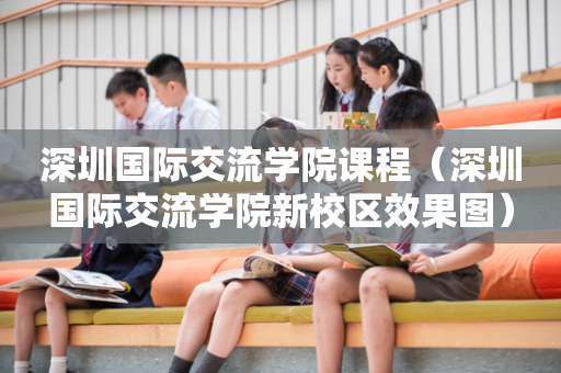 深圳国际交流学院课程（深圳国际交流学院新校区效果图）