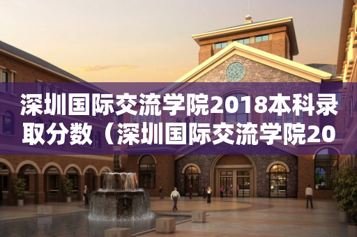 深圳国际交流学院2018本科录取分数（深圳国际交流学院2019录取情况）