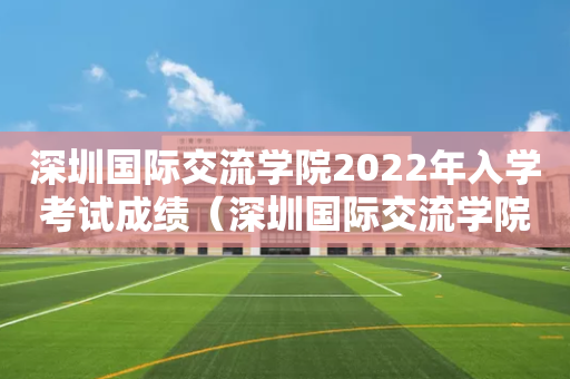 深圳国际交流学院2022年入学考试成绩（深圳国际交流学院入学考试真题）