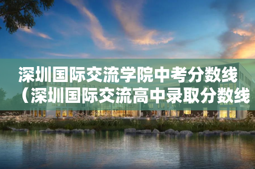 深圳国际交流学院中考分数线（深圳国际交流高中录取分数线）
