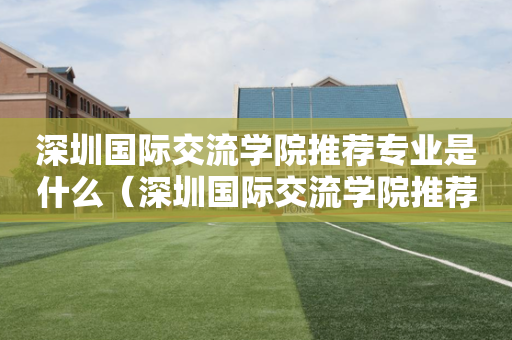 深圳国际交流学院推荐专业是什么（深圳国际交流学院推荐专业是什么专业）