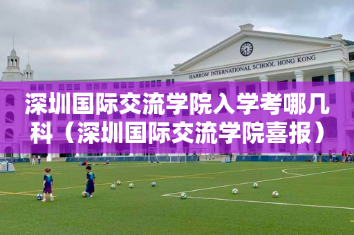 深圳国际交流学院入学考哪几科（深圳国际交流学院喜报）