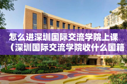 怎么进深圳国际交流学院上课（深圳国际交流学院收什么国籍的学生）