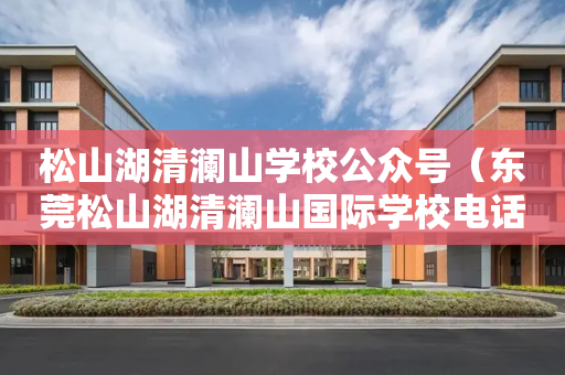 松山湖清澜山学校公众号（东莞松山湖清澜山国际学校电话小学部电话）